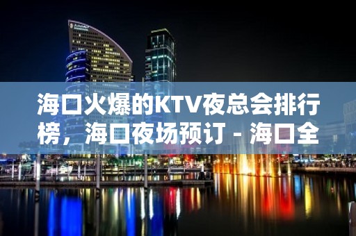 海口火爆的KTV夜总会排行榜，海口夜场预订 - 海口全海口KTV大全 