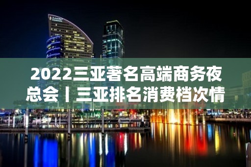 2022三亚著名高端商务夜总会丨三亚排名消费档次情 - 三亚吉阳/田独KTV大全 