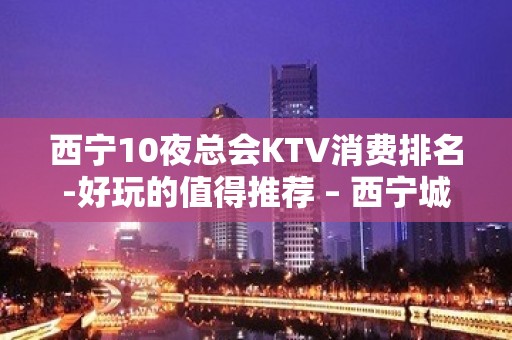 西宁10夜总会KTV消费排名-好玩的值得推荐 – 西宁城北KTV排名大全