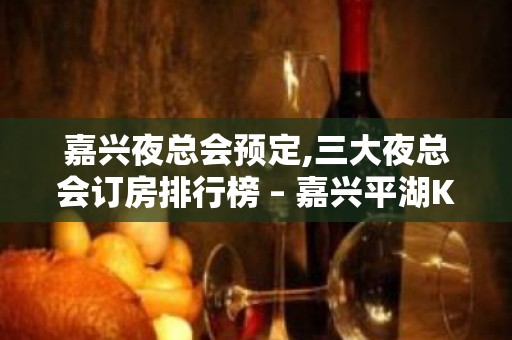 嘉兴夜总会预定,三大夜总会订房排行榜 – 嘉兴平湖KTV排名大全