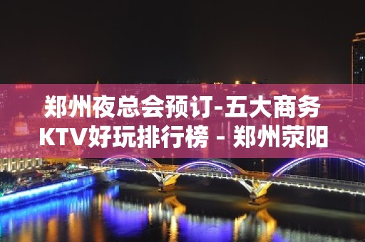 郑州夜总会预订-五大商务KTV好玩排行榜 - 郑州荥阳KTV大全 