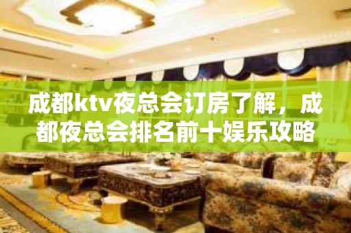 成都ktv夜总会订房了解，成都夜总会排名前十娱乐攻略