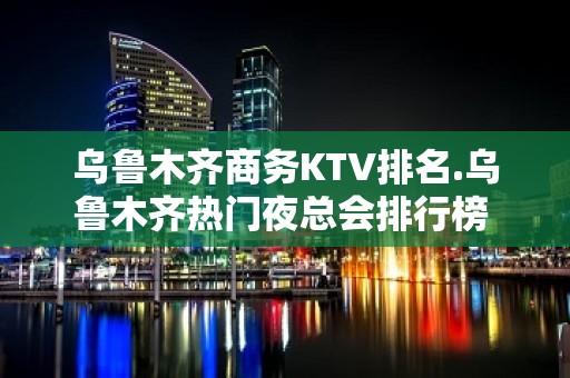 乌鲁木齐商务KTV排名.乌鲁木齐热门夜总会排行榜 - 乌鲁木齐新市KTV大全 