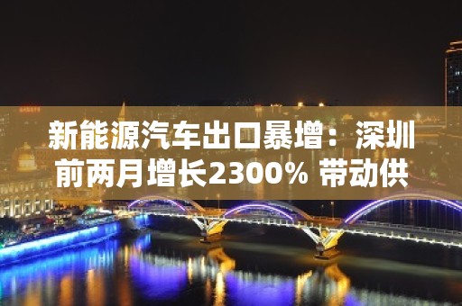 新能源汽车出口暴增：深圳前两月增长2300% 带动供应链出海