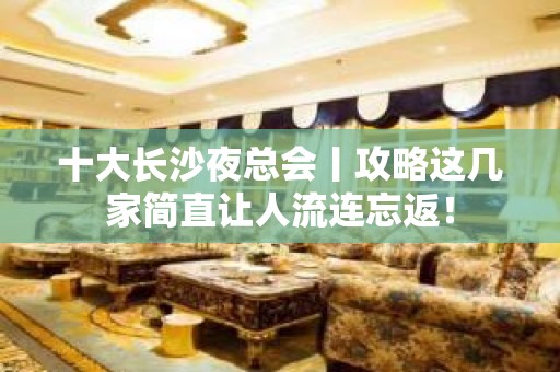 十大长沙夜总会丨攻略这几家简直让人流连忘返！