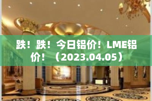 跌！跌！今日铝价！LME铝价！（2023.04.05）