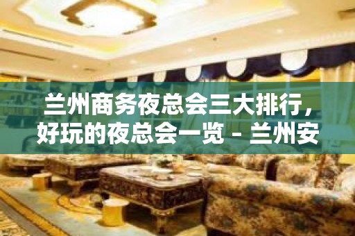 兰州商务夜总会三大排行，好玩的夜总会一览 – 兰州安宁KTV排名大全