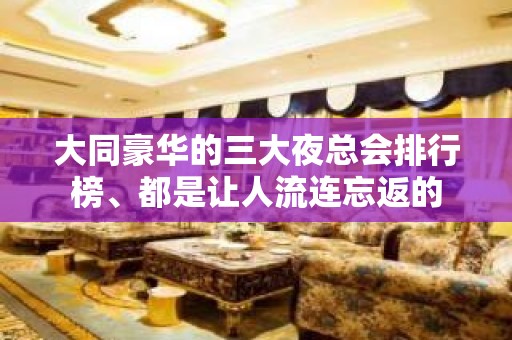 大同豪华的三大夜总会排行榜、都是让人流连忘返的