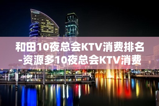 和田10夜总会KTV消费排名-资源多10夜总会KTV消费排名 – 西宁城西KTV排名大全