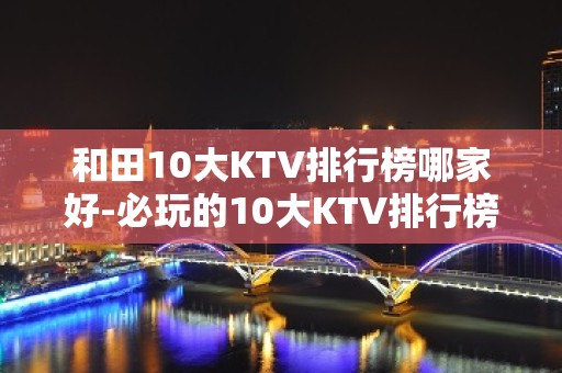 和田10大KTV排行榜哪家好-必玩的10大KTV排行榜哪家好 – 海口龙华KTV排名大全