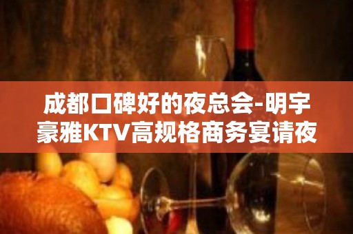 成都口碑好的夜总会-明宇豪雅KTV高规格商务宴请夜总会