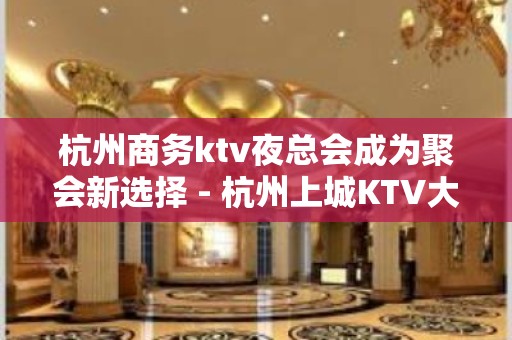 杭州商务ktv夜总会成为聚会新选择 - 杭州上城KTV大全 