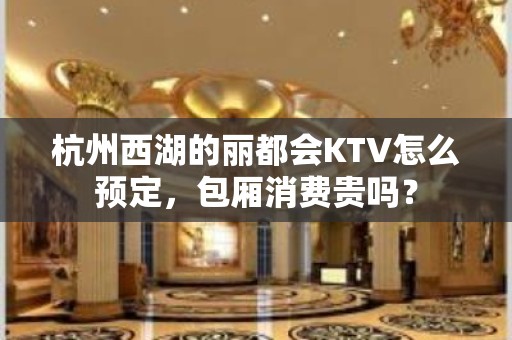 杭州西湖的丽都会KTV怎么预定，包厢消费贵吗？