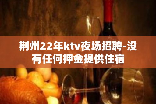 荆州22年ktv夜场招聘-没有任何押金提供住宿