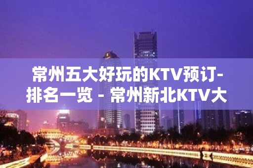 常州五大好玩的KTV预订-排名一览 - 常州新北KTV大全 