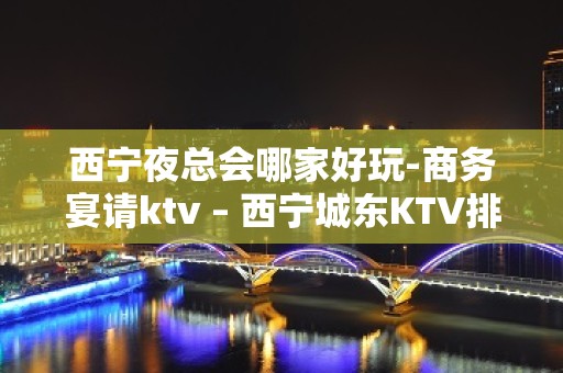 西宁夜总会哪家好玩-商务宴请ktv – 西宁城东KTV排名大全