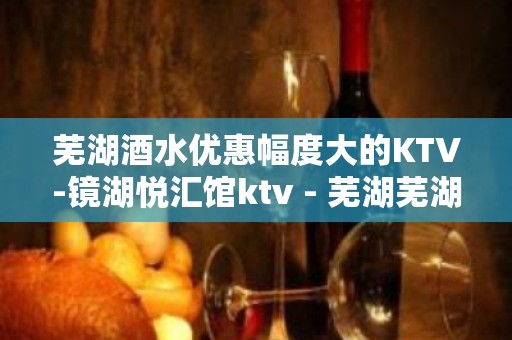 芜湖酒水优惠幅度大的KTV-镜湖悦汇馆ktv - 芜湖芜湖县KTV大全 