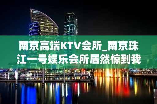 南京高端KTV会所_南京珠江一号娱乐会所居然惊到我 – 南京雨花台小行KTV排名大全