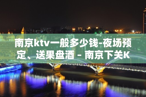 南京ktv一般多少钱-夜场预定、送果盘酒 – 南京下关KTV排名大全