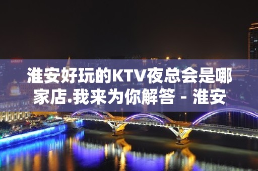 淮安好玩的KTV夜总会是哪家店.我来为你解答 - 淮安清浦KTV大全 