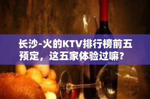 长沙-火的KTV排行榜前五预定，这五家体验过嘛？ - 长沙长沙KTV大全 