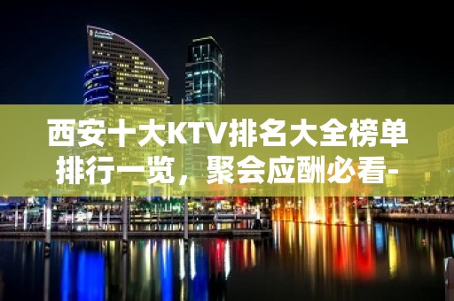 西安十大KTV排名大全榜单排行一览，聚会应酬必看-西安KTV预定