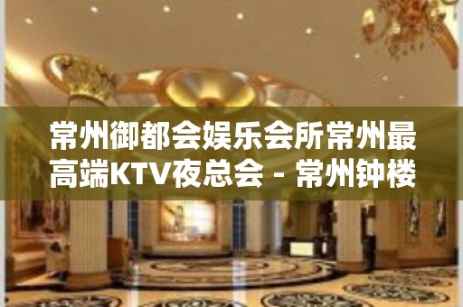 常州御都会娱乐会所常州最高端KTV夜总会 - 常州钟楼KTV大全 