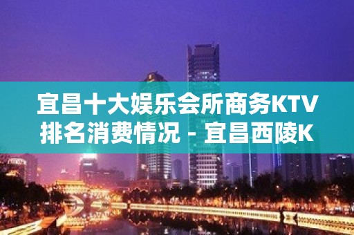 宜昌十大娱乐会所商务KTV排名消费情况 - 宜昌西陵KTV大全 