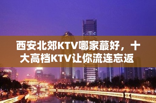 西安北郊KTV哪家蕞好，十大高档KTV让你流连忘返 – 西安雁塔KTV排名大全