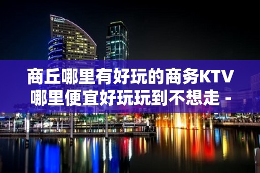 商丘哪里有好玩的商务KTV哪里便宜好玩玩到不想走 - 商丘柘城KTV大全 