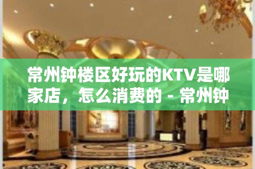 常州钟楼区好玩的KTV是哪家店，怎么消费的 - 常州钟楼KTV大全 