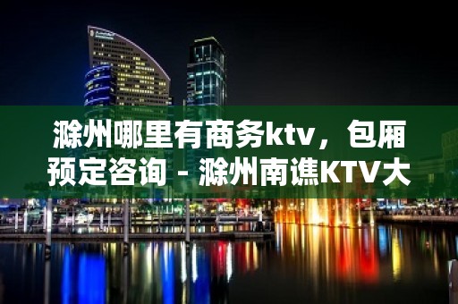 滁州哪里有商务ktv，包厢预定咨询 - 滁州南谯KTV大全 