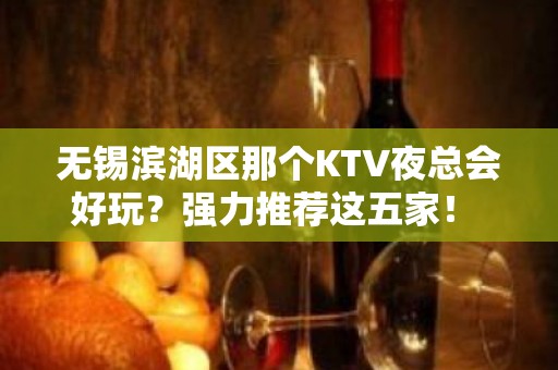 无锡滨湖区那个KTV夜总会好玩？强力推荐这五家！ - 无锡滨湖KTV大全 