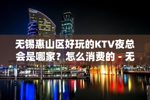 无锡惠山区好玩的KTV夜总会是哪家？怎么消费的 - 无锡惠山KTV大全 