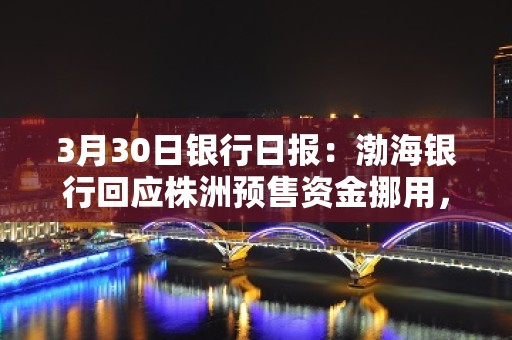 3月30日银行日报：渤海银行回应株洲预售资金挪用，国家金监总局首次公开发文