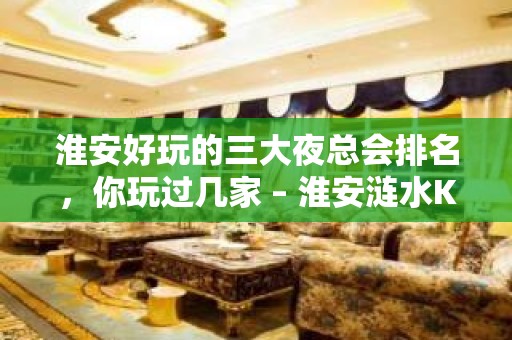 淮安好玩的三大夜总会排名，你玩过几家 – 淮安涟水KTV排名大全