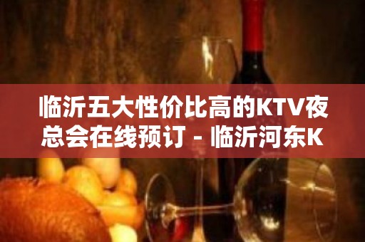 临沂五大性价比高的KTV夜总会在线预订 - 临沂河东KTV大全 