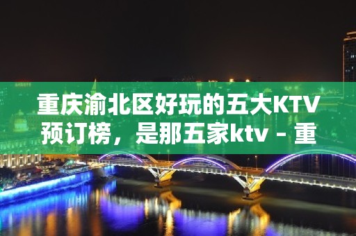 重庆渝北区好玩的五大KTV预订榜，是那五家ktv – 重庆渝北KTV排名大全