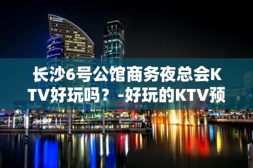 长沙6号公馆商务夜总会KTV好玩吗？-好玩的KTV预定电话 - 长沙长沙KTV大全 