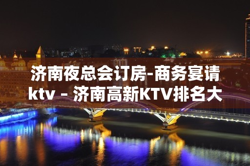 济南夜总会订房-商务宴请ktv – 济南高新KTV排名大全