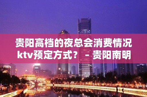 贵阳高档的夜总会消费情况ktv预定方式？ – 贵阳南明KTV排名大全