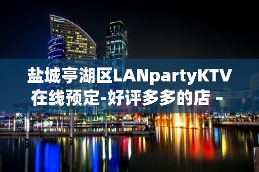 盐城亭湖区LANpartyKTV在线预定-好评多多的店 – 盐城亭湖KTV排名大全