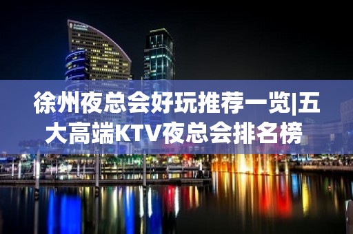 徐州夜总会好玩推荐一览|五大高端KTV夜总会排名榜 – 徐州铜山KTV排名大全