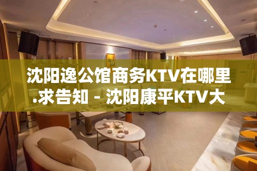 沈阳逸公馆商务KTV在哪里.求告知 - 沈阳康平KTV大全 