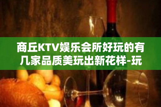 商丘KTV娱乐会所好玩的有几家品质美玩出新花样-玩到不想走？ - 商丘永城KTV大全 