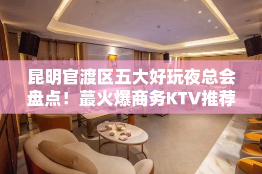 昆明官渡区五大好玩夜总会盘点！蕞火爆商务KTV推荐 - 昆明官渡KTV大全 