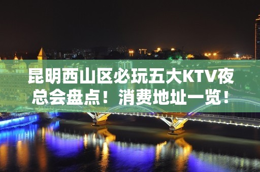 昆明西山区必玩五大KTV夜总会盘点！消费地址一览！ - 昆明西山KTV大全 