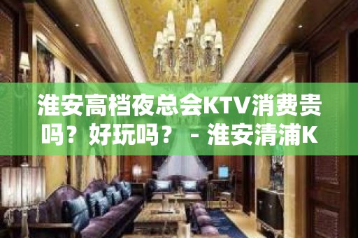 淮安高档夜总会KTV消费贵吗？好玩吗？ - 淮安清浦KTV大全 