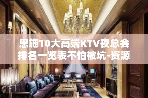 恩施10大高端KTV夜总会排名一览表不怕被坑-资源多，可下半 - 恩施来凤KTV大全 