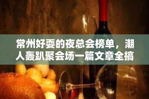 常州好耍的夜总会榜单，潮人轰趴聚会场一篇文章全搞定